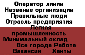 Оператор линии › Название организации ­ Правильные люди › Отрасль предприятия ­ Легкая промышленность › Минимальный оклад ­ 19 000 - Все города Работа » Вакансии   . Ханты-Мансийский,Белоярский г.